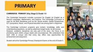 CAMBRIDGE PRIMARY (Key Stage 2) Grade 1-5
The Cambridge framework includes curriculum for English (or English as a
Second Language), Mathematics, and Science. The Cambridge Curriculum is
used for all other disciplines such as Art, Social studies, Global Perspectives,
ICT (computers), Music, and Physical education are among them in Myanmar.
The Cambridge curriculum programs give content, knowledge, skills, and
understanding assertions, as well as attainment target levels, for all courses.
However, academic disciplines are only part of the story. Our focus is on
prioritizing each child's unique needs and circumstances. We understand that
each child is unique and that every day offers new opportunities for
achievement and enjoyment.
Student will sit for Cambridge Primary Checkpoint Exams at the end of Grade 5.
PRIMARY
 
