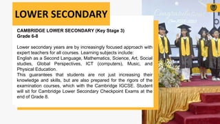 CAMBRIDGE LOWER SECONDARY (Key Stage 3)
Grade 6-8
Lower secondary years are by increasingly focused approach with
expert teachers for all courses. Learning subjects include:
English as a Second Language, Mathematics, Science, Art, Social
studies, Global Perspectives, ICT (computers), Music, and
Physical Education.
This guarantees that students are not just increasing their
knowledge and skills, but are also prepared for the rigors of the
examination courses, which with the Cambridge IGCSE. Student
will sit for Cambridge Lower Secondary Checkpoint Exams at the
end of Grade 8.
LOWER SECONDARY
 