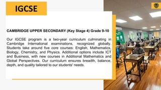 CAMBRIDGE UPPER SECONDARY (Key Stage 4) Grade 9-10
Our IGCSE program is a two-year curriculum culminating in
Cambridge International examinations, recognized globally.
Students take around five core courses: English, Mathematics,
Biology, Chemistry, and Physics. Additional options include ICT
and Business, with new courses in Additional Mathematics and
Global Perspectives. Our curriculum ensures breadth, balance,
depth, and quality tailored to our students' needs.
IGCSE
 