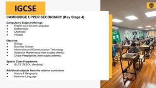 CAMBRIDGE UPPER SECONDARY (Key Stage 4)
Compulsory Subject Offerings:
● English as a Second Language
● Mathematics
● Chemistry
● Physics
Electives:
● Biology
● Business Studies
● Information and Communication Technology
● Additional Mathematics (New subject offered)
● Global Perspectives (New subject offered)
Special Class Programme:
● IELTS (TESOL Mandalay)
Additional subjects from the national curriculum
● History & Geography
● Myanmar Language
IGCSE
 