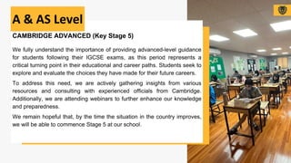 CAMBRIDGE ADVANCED (Key Stage 5)
We fully understand the importance of providing advanced-level guidance
for students following their IGCSE exams, as this period represents a
critical turning point in their educational and career paths. Students seek to
explore and evaluate the choices they have made for their future careers.
To address this need, we are actively gathering insights from various
resources and consulting with experienced officials from Cambridge.
Additionally, we are attending webinars to further enhance our knowledge
and preparedness.
We remain hopeful that, by the time the situation in the country improves,
we will be able to commence Stage 5 at our school.
A & AS Level
 