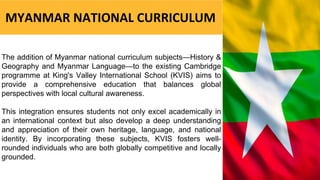The addition of Myanmar national curriculum subjects—History &
Geography and Myanmar Language—to the existing Cambridge
programme at King's Valley International School (KVIS) aims to
provide a comprehensive education that balances global
perspectives with local cultural awareness.
This integration ensures students not only excel academically in
an international context but also develop a deep understanding
and appreciation of their own heritage, language, and national
identity. By incorporating these subjects, KVIS fosters well-
rounded individuals who are both globally competitive and locally
grounded.
MYANMAR NATIONAL CURRICULUM
 