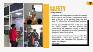 The health and safety of each student and teacher
& employee is our top most priority and we make
sure to get our school premises clean, tidy, and
safe. We follow all the safety and health protocols.
We are doing "Pest Control" on weekly basis with
our vendor partner, First Aid Training was
organized by the "Red Cross Society" to train our
students and teacher about the basic measures to
be used in case of emergency.
Our students and teachers learned to use the Fire
Extinguishers" under the guidance of Fire
department. We understand the importance of
safety and we keep
this on top.
 