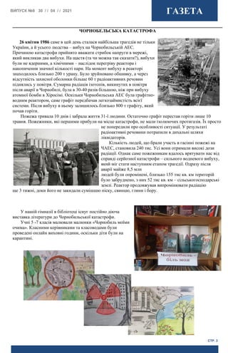 ВИПУСК №8 30 / / 04 / / 2021 ГАЗЕТА
СТР. 3
ЧОРНОБЕЛЬСЬКА КАТАСТРОФА
26 квітня 1986 саме в цей день сталася найбільша трагедія не тільки
України, а й усього людства – вибух на Чорнобильській АЕС.
Причиною катастрофи прийнято вважати стрибок напруги в мережі,
який викликав два вибухи. На щастя (та чи можна так сказати?), вибухи
були не ядерними, а хімічними – наслідок перегріву реактора і
накопичення значної кількості пари. На момент вибуху в реакторі
знаходилось близько 200 т урану. Було зруйновано обшивку, а через
відсутність захисної оболонки більше 60 т радіоактивних речовин
піднялись у повітря. Сумарна радіація ізотопів, викинутих в повітря
після аварії в Чорнобилі, була в 30-40 разів більшою, ніж при вибуху
атомної бомби в Хіросімі. Оскільки Чорнобильська АЕС була графітно-
водним реактором, саме графіт передбачав легкозаймистість всієї
системи. Після вибуху в ньому залишилось близько 800 т графіту, який
почав горіти.
Пожежа тривала 10 днів і забрала життя 31-ї людини. Остаточно графіт перестав горіти лише 10
травня. Пожежники, які першими прибули на місце катастрофи, не мали ізолюючих протигазів. Їх просто
не попередили про особливості ситуації. У результаті
радіоактивні речовини потрапили в дихальні шляхи
ліквідаторів.
Кількість людей, що брали участь в гасінні пожежі на
ЧАЕС, становила 240 тис. Усі вони отримали високі дози
радіації. Однак саме пожежникам вдалось врятувати нас від
справді серйозної катастрофи – сильного водневого вибуху,
який міг стати наступним етапом трагедії. Одразу після
аварії майже 8,5 млн
людей були опромінені, близько 155 тис кв. км територій
було забруднено, з них 52 тис кв. км – сільськогосподарські
землі. Реактор продовжував випромінювати радіацію
ще 3 тижні, доки його не закидали сумішшю піску, свинцю, глини і бору.
У нашій гімназії в бібліотеці існує постійно діюча
виставка літератури до Чорнобильської катастрофи.
Учні 5 -7 класів малювали малюнки «Чорнобиль моїми
очима». Класними керівниками та класоводами були
проведені онлайн виховні години, оскільки діти були на
карантині.
 