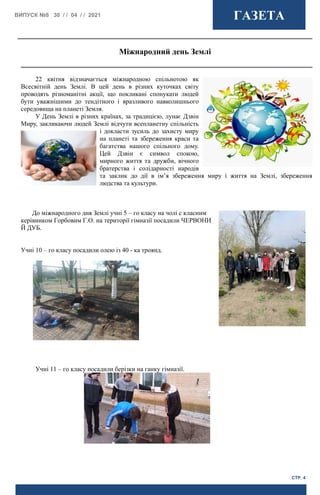 ВИПУСК №8 30 / / 04 / / 2021 ГАЗЕТА
СТР. 4
22 квітня відзначається міжнародною спільнотою як
Всесвітній день Землі. В цей день в різних куточках світу
проводять різноманітні акції, що покликані спонукати людей
бути уважнішими до тендітного і вразливого навколишнього
середовища на планеті Земля.
У День Землі в різних країнах, за традицією, лунає Дзвін
Миру, закликаючи людей Землі відчути всепланетну спільність
і докласти зусиль до захисту миру
на планеті та збереження краси та
багатства нашого спільного дому.
Цей Дзвін є символ спокою,
мирного життя та дружби, вічного
братерства і солідарності народів
та заклик до дії в ім’я збереження миру і життя на Землі, збереження
людства та культури.
До міжнародного дня Землі учні 5 – го класу на чолі с класним
керівником Горбовим Г.О. на території гімназії посадили ЧЕРВОНИ
Й ДУБ.
Учні 10 – го класу посадили олею із 40 - ка троянд.
Учні 11 – го класу посадили берізки на ганку гімназії.
Міжнародний день Землі
 