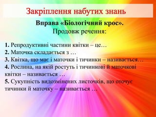 Вправа «Біологічний крос».
Продовж речення:
1. Репродуктивні частини квітки – це…
2. Маточка складається з …
3. Квітка, що має і маточки і тичинки – називається…
4. Рослина, на якій ростуть і тичинкові й маточкові
квітки – називається …
5. Сукупність видозмінених листочків, що оточує
тичинки й маточку – називається …
 