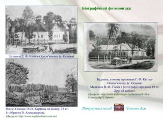 Будинок, в якому проживав Г. Ф. Квітка-
Основ’яненко (с. Основа)
Малюнок В. Ф. Тімма з фотографії середини 19 ст.
Другий варіант.
(Джерело: http://www.archives.gov.ua/Sections/Kvitka-
O/index.php?13#photo)
Будинок Г. Ф. Квітки-Основ’яненка (с. Основа)
(Джерело: http://www.myslenedrevo.com.ua/)
Вид с. Основи 18 ст. Картина на шовку, 18 ст.
Із зібрання В. Александрова.
Біографічний фотомонтаж
Повернутися назад Читати далі
 