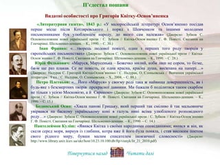 «Литературная газета», 1843 р.: «У малоросійській літературі Основ’яненко посідав
перше місце після Котляревського і поряд з Шевченком та іншими молодими
письменниками був улюбленцем народу, до якого сам належав» (Джерело: Зубков С.
Основоположник нової української прози / С. Зубков // Квітка-Основ´яненко Г. Ф. Повісті. Сватання на
Гончарівці. Шельменко-денщик. – К., 1990. – С. 30.)
Іван Франко: «…творець людової повісті, один з перших того роду творців у
європейських письменствах» (Джерело: Зубков С. Основоположник нової української прози // Квітка-
Основ´яненко Г. Ф. Повісті. Сватання на Гончарівці. Шельменко-денщик. – К., 1990. – С. 28.)
Юрій Федькович: «Маруся, Марусенька – Божечко милий, коби лиш не сором, то бігме,
би-м ще раз плакав. Се не повість, се одна красна, красна душа, висипана на папері…»
(Джерело: Надурак С. Григорій Квітка-Основ’яненко / С. Надурак, О. Слоньовська // Вивчення української
літератури : 9 кл. / С. Надурак, О. Слоньовська. – Х., 2004. – С. 88.)
Петро Плетньов: «…Його «Маруся» у своєму роді така ж найвища довершенність, як і
будь-яке з безсмертних творів прекрасної давнини. Ми бажали б поділитися таким скарбом
не тільки з усією Московією, а й Європою» (Джерело: Зубков С. Основоположник нової української
прози / С. Зубков // Квітка-Основ´яненко Г. Ф. Повісті. Сватання на Гончарівці. Шельменко-денщик. – К.,
1990. – С. 15.)
Бодянський Осип: «Хвала панові Грицьку, який перший так сміливо й так мальовниче
увірвався на баскому українському коні в галузь нині всіма улюбленого розповідного
роду…» (Джерело: Зубков С. Основоположник нової української прози / С. Зубков // Квітка-Основ´яненко
Г. Ф. Повісті. Сватання на Гончарівці. Шельменко-денщик. – К., 1990. – С. 14.)
Пантелеймон Куліш: «Явився Квітка з своїми народними оповіданнями; явився ж він, як
скеля серед моря, вирнув із глибини, котра вже й його була поняла, і став високим поетом
свого рідного миру, бувши малим списателем іноязичної словесності» (Джерело:
http://www.library.univ.kiev.ua/ukr/host/10.23.10.100/db/ftp/visnyk/lit_21_2010.pdf)
Повернутися назад Читати далі
П’єдестал пошани
Видатні особистості про Григорія Квітку-Основ’яненка
 