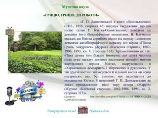 «Г. П. Данилевський в книзі «Основьяненко»
(СПб., 1856, сторінка 46) висунув твердження, що цю
пісню склав Г. Квітка-Основ’яненко, доводячи це
деякими його біографічними моментами. В. Науменко
вважав, що Квітка сприйняв пісню від народу і доповнив
деталями автобіографічного порядку від вірша «Пішов
Гриць, зажурився» (Журнал «Киевская старина», 1882-
1906, 1893, кн. 8, сторінка 163). Аргументовано це так:
«Така думка тим більше ймовірна, що друга частина
пісні дуже нагадує деякими висловами звичайні мотиви
жартівливих віршів Квітки, надрукованих в
«Харьковском демокрите» і збережених в рукописах. У
тій другій частині знаходиться й відомий вислів «в ченці
постригся», що, без сумніву, має відношення до
монашества Квітки, й наведений Г. П. Данилевським як
доказ приналежності пісні перу автора «Марусі»
(Журнал «Киевская старина», 1882-1906, 1894, кн. 2,
сторінка 327)».
(Джерело: http://proridne.com/pisni/ГРИЦЮ,%20ГРИЦЮ,%20ДО
%20РОБОТИ.html)
«ГРИЦЮ, ГРИЦЮ, ДО РОБОТИ»
Повернутися назад Читати далі
Музична пауза
 