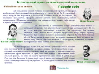 Упізнай митця за описом
Цей письменник є зачинателем жанру сентиментальної повісті в
українській літературі. Ним створено багато повістей про українське життя 19 ст.,
які стали класикою національної літератури. Сам письменник був великим
патріотом свого рідного міста, заснував професійний театр, першу публічну
бібліотеку, був головою місцевого дворянського зібрання. Історія його родоводу
містить багато романтичного, адже, за деякими переказами, його дід свого часу
викрав дочку самого київського воєводи. У літературному псевдонімі поєдналися
його прізвище й назва селища, де він народився.
Ім’я цього прозаїка відоме всім, хто вчився в українській школі, оскільки
його твори вивчають і в середніх, і в старших класах. Герой відомої його повісті –
сміливий, волелюбний молодий селянин, який не змирився з панським свавіллям,
протестуючи проти кріпацтва. А герої іншої його повісті – представники однієї
сільської родини, які ніяк не можуть примиритися між собою й дійти згоди.
Стосунки між батьками й дітьми, невістками й свекрухою, описані в цій повісті,
стали класикою родинного буття українців. За літературний псевдонім мав подвійне
прізвище.
Цей письменник відомий читачам як національний український гуморист,
який створив стільки справжніх шедеврів сатири та гумору, що міг би бути вписаний у
книгу рекордів. Він народився у багатодітній сільській родині на Полтавщині, був
військовим фельдшером, офіцером медичної служби, потім журналістом, нарешті
письменником. Обожнював полювання, тож присвятив йому чимало своїх творів, у
літературі відомий за псевдонімом.
Остап Вишня
Григорій
Квітка-Основ’яненко
Іван
Нечуй-Левицький
Читати далі
Перевір себе
Інтелектуальний спринт для знавців творчості письменника
 