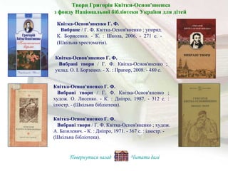 Квітка-Основ'яненко Г. Ф.
Вибрані твори / Г. Ф. Квітка-Основ'яненко ;
уклад. О. І. Борзенко. - Х. : Прапор, 2008. - 480 с.
Квітка-Основ'яненко Г. Ф.
Вибрані твори / Г. Ф. Квітка-Основ'яненко ;
худож. О. Лисенко. - К. : Дніпро, 1987. - 312 с. :
ілюстр. - (Шкільна бібліотека).
Квітка-Основ'яненко Г. Ф.
Вибране / Г. Ф. Квітка-Основ'яненко ; упоряд.
К. Борисенко. - К. : Школа, 2006. - 271 с. -
(Шкільна хрестоматія).
Квітка-Основ'яненко Г. Ф.
Вибрані твори / Г. Ф. Квітка-Основ'яненко ; худож.
А. Базилевич. - К. : Дніпро, 1971. - 367 с. : ілюстр. -
(Шкільна бібліотека).
Повернутися назад Читати далі
Твори Григорія Квітки-Основ'яненка
з фонду Національної бібліотеки України для дітей
 
