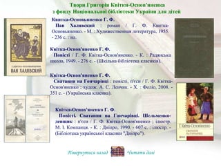 Квітка-Основ'яненко Г. Ф.
Повісті / Г. Ф. Квітка-Основ'яненко. - К. : Радянська
школа, 1949. - 276 с. - (Шкільна бібліотека класиків).
Квитка-Основьяненко Г. Ф.
Пан Халявский : роман / Г. Ф. Квитка-
Основьяненко. - М. : Художественная литература, 1955.
- 236 с. : ил.
Квітка-Основ'яненко Г. Ф.
Повісті. Сватання на Гончарівці. Шельменко-
денщик : п'єси / Г. Ф. Квітка-Основ'яненко ; ілюстр.
М. І. Компанця. - К. : Дніпро, 1990. - 607 с. : ілюстр. -
(Бібліотека української класики "Дніпро").
Квітка-Основ'яненко Г. Ф.
Сватання на Гончарівці : повісті, п'єси / Г. Ф. Квітка-
Основ'яненко ; худож. А. С. Ленчик. - Х. : Фоліо, 2008. -
351 с. - (Українська класика).
Повернутися назад Читати далі
Твори Григорія Квітки-Основ'яненка
з фонду Національної бібліотеки України для дітей
 