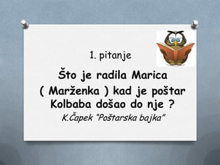 1. pitanje
Što je radila Marica
( Marţenka ) kad je poštar
Kolbaba došao do nje ?
K.Čapek “Poštarska bajka”
 