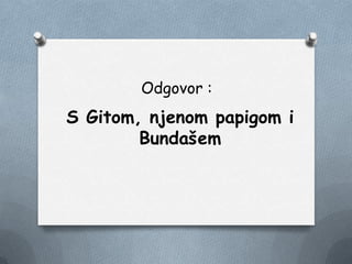 Odgovor :
S Gitom, njenom papigom i
Bundašem
 