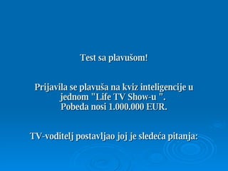 Test sa plavušom ! Prijavila se plavuša na kviz inteligencije u jednom  &quot;Life TV Show -u  &quot;.  Pobeda nosi  1.000.000 EUR. TV- voditelj   postavljao joj je sledeća pitanja : 