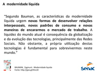 A	
  	
  modernidade	
  líquida	
  
“Segundo	
   Bauman,	
   as	
   caracterísPcas	
   da	
   modernidade	
  
líquida	
   urgem	
   novas	
   formas	
   de	
   desenvolver	
   relações	
  
interpessoais,	
   novos	
   padrões	
   de	
   consumo	
   e	
   novas	
  
maneiras	
   de	
   encararmos	
   o	
   mercado	
   de	
   trabalho.	
   A	
  
liquidez	
  do	
  mundo	
  atual	
  é	
  consequência	
  da	
  globalização	
  
e	
  da	
  evolução	
  das	
  tecnologias,	
  principalmente	
  das	
  Redes	
  
Sociais.	
   Não	
   obstante,	
   a	
   própria	
   uPlização	
   destas	
  
tecnologias	
   é	
   fundamental	
   para	
   sobrevivermos	
   neste	
  
mundo.”	
  
BAUMAN,	
  	
  Zygmunt	
  -­‐	
  Modernidade	
  liquida	
  
Fonte:	
  h5p://goo.gl/lHvnJX	
  
 