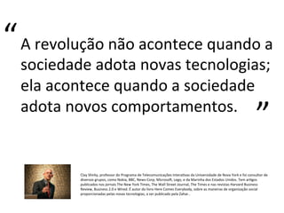 A	
  revolução	
  não	
  acontece	
  quando	
  a	
  
sociedade	
  adota	
  novas	
  tecnologias;	
  
ela	
  acontece	
  quando	
  a	
  sociedade	
  
adota	
  novos	
  comportamentos.	
  	
  
“	
  
“	
  
Clay	
  Shirky,	
  professor	
  do	
  Programa	
  de	
  Telecomunicações	
  InteraPvas	
  da	
  Universidade	
  de	
  Nova	
  York	
  e	
  foi	
  consultor	
  de	
  
diversos	
  grupos,	
  como	
  Nokia,	
  BBC,	
  News-­‐Corp,	
  Microsos,	
  Lego,	
  e	
  da	
  Marinha	
  dos	
  Estados	
  Unidos.	
  Tem	
  arPgos	
  
publicados	
  nos	
  jornais	
  The	
  New	
  York	
  Times,	
  The	
  Wall	
  Street	
  Journal,	
  The	
  Times	
  e	
  nas	
  revistas	
  Harvard	
  Business	
  
Review,	
  Business	
  2.0	
  e	
  Wired.	
  É	
  autor	
  do	
  livro	
  Here	
  Comes	
  Everybody,	
  sobre	
  as	
  maneiras	
  de	
  organização	
  social	
  
proporcionadas	
  pelas	
  novas	
  tecnologias,	
  a	
  ser	
  publicado	
  pela	
  Zahar..	
  
 