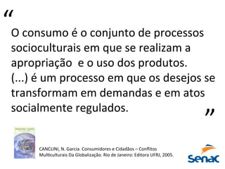 O	
  consumo	
  é	
  o	
  conjunto	
  de	
  processos	
  
socioculturais	
  em	
  que	
  se	
  realizam	
  a	
  
apropriação	
  	
  e	
  o	
  uso	
  dos	
  produtos.	
  	
  
(...)	
  é	
  um	
  processo	
  em	
  que	
  os	
  desejos	
  se	
  
transformam	
  em	
  demandas	
  e	
  em	
  atos	
  
socialmente	
  regulados.	
  
“	
  
“	
  
CANCLINI,	
  N.	
  Garcia.	
  Consumidores	
  e	
  Cidadãos	
  –	
  Conﬂitos	
  
MulPculturais	
  Da	
  Globalização.	
  Rio	
  de	
  Janeiro:	
  Editora	
  UFRJ,	
  2005.	
  
 
