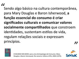 O	
  MUNDO	
  DOS	
  BENS:	
  para	
  uma	
  Antropologia	
  do	
  Consumo.	
  Mary	
  
Douglas	
  e	
  Baron	
  Isherwood.	
  Rio	
  Janeiro:	
  Editora	
  UFRJ,	
  2004	
  (1979).	
  
Sendo	
  algo	
  básico	
  na	
  cultura	
  contemporânea,	
  
para	
  Mary	
  Douglas	
  e	
  Baron	
  Isherwood,	
  a	
  
função	
  essencial	
  do	
  consumo	
  é	
  criar	
  
signiﬁcados	
  culturais	
  e	
  comunicar	
  valores	
  
socialmente	
  compar7lhados	
  que	
  constroem	
  
idenPdades,	
  sustentam	
  esPlos	
  de	
  vida,	
  
regulam	
  relações	
  sociais	
  e	
  expressam	
  
princípios.	
  	
  
“	
  
“	
  
 