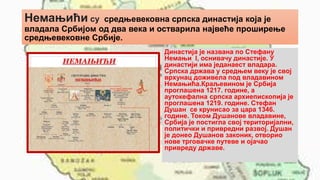 Немањићи су средњевековна српска династија која је
владала Србијом од два века и остварила највеће проширење
средњевековне Србије.
Династија је названа по Стефану
Немањи I, оснивачу династије. У
династији има једанаест владара.
Српска држава у средњем веку је свој
врхунац доживела под владавином
Немањића.Краљевином је Србија
проглашена 1217. године, а
аутокефална српска архиепископија је
проглашена 1219. године. Стефан
Душан се крунисао за цара 1346.
године. Током Душанове владавине,
Србија је постигла свој територијални,
политички и привредни развој. Душан
је донео Душанов законик, отворио
нове трговачке путеве и ојачао
привреду државе.
 