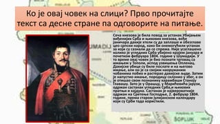 Ко је овај човек на слици? Прво прочитајте
текст са десне стране па одговорите на питање.
Сеча кнезова је била повод за устанак.Убијањем
виђенијих Срба и њихових кнезова, вође
јаничара дахије хтели су да заплаше и обезглаве
цео српски народ, како би онемогућили устанак
за који су сазнали да се спрема. Није усаглашено
колико је угледних Срба убијено крајем јануара и
почетком фебруара 1804. године у Шумадији. У
то време овај човек је био познати трговац са
имањем у Тополи, испод узвишења Опленац.
Дахијске убице су биле послате и на његово
имање, али он је са својим наоружаним
чобанима побио и растерао дахијске људе. Затим
је напустио имање, породицу склонио у збег, а он
је отишао свом познанику харамбаши Станоју
Главашу. Зато је у Орашцу, у Марићевића јарузи,
одржан састанак угледних Срба,и њихових
пратњи и хајдука. Састанак је највероватније
одржан на Сретење Господње, 2. фебруар 1804.
године, према старом јулијанском календару
који су Срби тада користили.
 