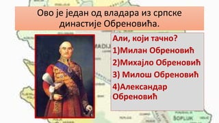 Ово је један од владара из српске
династије Обреновића.
Али, који тачно?
1)Милан Обреновић
2)Михајло Обреновић
3) Милош Обреновић
4)Александар
Обреновић
 