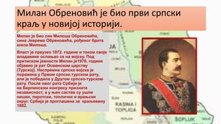 Милан Обреновић је био први српски
краљ у новијој историји.
Милан је био син Милоша Обреновића,
сина Јеврема Обреновића, рођеног брата
кнеза Милоша.
Власт је преузео 1872. године и током своје
владавине ослањао се на војску. Под
притиском јавности Милан је1976, године
објавио је рат Османском царству
(Турској). Неспремна српска војска је
поражена у Првом српско.турском рату,
али је победила у Другом српско-турском
рату. После овог рата Србији је
на Берлинском конгресу призната
независност, а у њен састав су ушли
нишки, пиротски, топлички и врањски
округ. Србија је проглашена за краљевину
1882.
 
