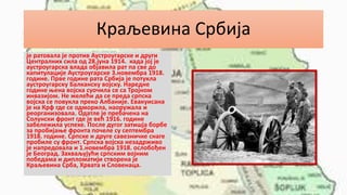 Краљевина Србија
је ратовала је против Аустроугарске и други
Централних сила од 28.јуна 1914. када јој је
аустроугарска влада објавила рат па све до
капитулације Аустроугарске 3.новембра 1918.
године. Прве године рата Србија је потукла
аустроугарску Балканску војску. Наредне
године њена војска суочила се са Тројном
инвазијом. Не желећи да се преда српска
војска се повукла преко Албаније. Евакуисана
је на Крф где се одморила, наоружала и
реорганизовала. Одатле је пребачена на
Солунски фронт где је већ 1916. године
забележила успехе. После дугог затишја борбе
за пробијање фронта почеле су септембра
1918. године. Српске и друге савезничке снаге
пробиле су фронт. Српска војска незадрживо
је напредовала и 1.новембра 1918. ослобођен
је Београд. Захваљујући српским војним
победама и дипломатији створена је
Краљевина Срба, Хрвата и Словенаца.
 