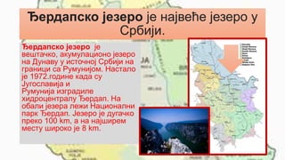 Ђердапско језеро је највеће језеро у
Србији.
Ђердапско језеро је
вештачко, акумулационо језеро
на Дунаву у источној Србији на
граници са Румунијом. Настало
је 1972.године када су
Југославија и
Румунија изградиле
хидроцентралу Ђердап. На
обали језера лежи Национални
парк Ђердап. Језеро је дугачко
преко 100 km, а на најширем
месту широко је 8 km.
 