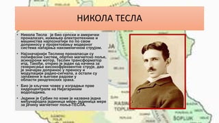 НИКОЛА ТЕСЛА
• Никола Тесла је био српски и амерички
проналазач, инжењер електротехнике и
машинства најпознатији по по свом
доприносу у пројектовању модерног
система напајања наизменичном струјом.
• Најзначајнији Теслини проналасци су
полифазни систем, обртно магнетско поље,
асинхрони мотор, Теслин трансформатор
итд. Такође, открио је један од начина за
генерисање високофреквентне струје, дао
је значајан допринос у преносу и
модулацији радио-сигнала, а остали су
запажени и његови радови у
области рендгенских зрака.
• Био је кључни човек у изградњи прве
хидроцентрале на Нијагариним
водопадима.
• Једини је Србин по коме је названа једна
међународна јединица мере- јединица мере
за јачину магнетног поља-ТЕСЛА.
 