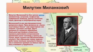 Милутин Миланковић
• Милутин Миланковић је био српски српски
математичар, астроном, геофизичар,
грађевински инжењер, доктор техничких
наука, физичар и популаризатор науке.
• Миланковић је дао два фундаментална
доприноса науци. Први допринос је „Канон
осунчавања Земље” који карактерише све
планете Сунчевог система. Други
допринос је теоријско објашњење
Земљиних дуготрајних климатских
промена узрокованих астрономским
променама њеног положаја у односу на
Сунце, данас познато као Миланковићеви
циклуси. Ово објашњава појаву ледених
доба током геолошке прошлости Земље,
као и климатске промене на Земљи које се
могу очекивати у будућности.
 