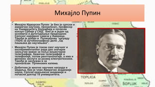 Михајло Пупин
• Михајло Идворски Пупин је био је српски и
амерички научник, проналазач, професор
на Универзитету Колумбија и почасни
конзул Србије у САД. Био је и један од
оснивача и дугогодишњи председник
Српског народног савеза у Америци.
Такође је добио и Пулицерову награду
(1924) за аутобиографско дело „Од
пашњака до научењака“.
• Михајло Пупин је током свог научног и
експерименталног рада дао значајне
закључке важне за поља вишеструке
телеграфије, бежичне телеграфије и
телефоније, потом рентгенологије, а има и
великих заслуга за развој електротехнике.
Такође је заслужан и за
проналазак Пупинових калема.
• Добитник је многих научних награда и
медаља, био је члан Америчке академије
наука, Српске краљевске академије и
почасни доктор 18 универзитета.
 