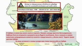 О Србији се може још много знати и научити. Немојте никада престати бити радознали.
Најбоље ћете је истражити и разумети ако је будете посећивали. Али и знањем и својим
животним напредовањем можете је волети и представљати у „белом свету“. Будите прави
цветови Србије.
За вашу активност и знање ускоро вам стижу поклончићи из Србије.
 