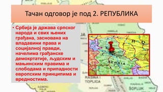 Тачан одговор је под 2. РЕПУБЛИКА
• Србија је држава српског
народа и свих њених
грађана, заснована на
владавини права и
социјалној правди,
начелима грађанске
демокртатије, људским и
мањинским правима и
слободама и припадности
европским принципима и
вредностима.
 