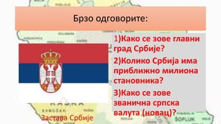Брзо одговорите:
1)Како се зове главни
град Србије?
2)Колико Србија има
приближно милиона
становника?
3)Како се зове
званична српска
валута (новац)?
Застава Србије
 