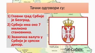 Тачни одговори су:
1) Главни град Србије
је Београд.
2) Србија има око 7
милиона
становника.
3) Званична валута у
Србији је српски
динар.
Грб Србије
 