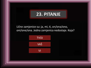 23. PITANJE

Lične zamjenice su: ja, mi, ti, on/ona/ono,
oni/one/ona. Jedna zamjenica nedostaje. Koja?

               TVOJ

                VAŠ

                VI
 