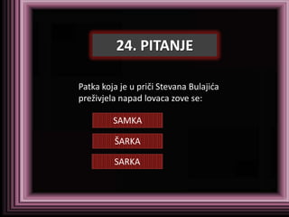 24. PITANJE

Patka koja je u priči Stevana Bulajida
preživjela napad lovaca zove se:

         SAMKA

         ŠARKA

         SARKA
 