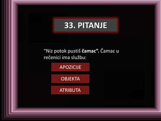 33. PITANJE

“Niz potok pustiš čamac”. Čamac u
rečenici ima službu:
      APOZICIJE

       OBJEKTA

      ATRIBUTA
 