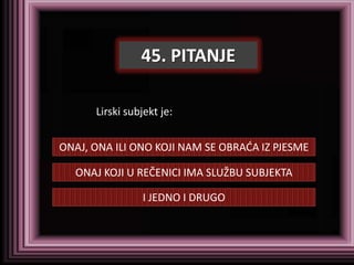 45. PITANJE

      Lirski subjekt je:


ONAJ, ONA ILI ONO KOJI NAM SE OBRADA IZ PJESME

  ONAJ KOJI U REČENICI IMA SLUŽBU SUBJEKTA

                I JEDNO I DRUGO
 