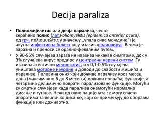 Decija paraliza
• Полиомијелитис или дечја парализа, често
скраћено полио (лат.Poliomyelitis (epidemica anterior acuta),
од грч. πολιομυελίτις у значењу „упала сиве мождине“) је
акутна инфективна болест коју изазиваполиовирус. Веома је
заразна и преноси се орално-фекалним путем.
• У 90-95% случајева зараза не изазива никакве симптоме, док у
3% случајева вирус продире у централни нервни систем. Ту
изазива асептични менингитис, и у 0,1-0,5% случајева
уништава моторне неуроне и доводи до слабости мишића и
парализе. Половина оних који доживе парализу кроз месец
дана (максимално 6 до 8 месеци) доживи повраћај функције, а
четвртина делимично поврати парализоване функције. Могући
су смртни случајеви када парализа онемогући нормално
дисање и гутање. Неки од ових пацијената се могу спасти
апаратима за вештачко дисање, који се примењују до опоравка
функције или доживотно.
 