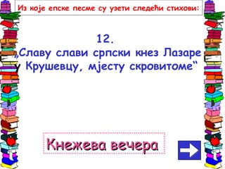12.
„Славу слави српски кнез Лазаре
у Крушевцу, мјесту скровитоме“
Кнежева вечераКнежева вечера
Из које епске песме су узети следећи стихови:
 
