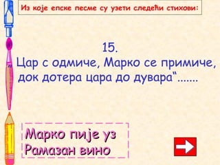 15.
„ Цар с одмиче, Марко се примиче,
док дотера цара до дувара“.......
Марко пије узМарко пије уз
Рамазан виноРамазан вино
Из које епске песме су узети следећи стихови:
 