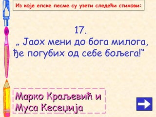 17.
„ Јаох мени до бога милога,
ђе погубих од себе бољега!“
Марко Краљевић иМарко Краљевић и
Муса КесеџијаМуса Кесеџија
Из које епске песме су узети следећи стихови:
 