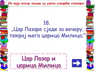 18.
„Цар Лазаре сједе за вечеру,
покрај њега царица Милица;“
Цар Лазар иЦар Лазар и
царица Милицацарица Милица
Из које епске песме су узети следећи стихови:
 