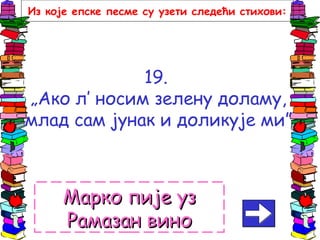 19.
„Ако л’ носим зелену доламу,
млад сам јунак и доликује ми”
Марко пије узМарко пије уз
Рамазан виноРамазан вино
Из које епске песме су узети следећи стихови:
 