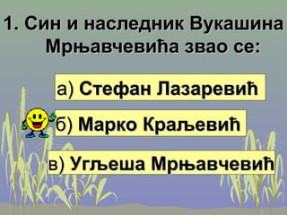 1. Син и наследник Вукашина1. Син и наследник Вукашина
Мрњавчевића звао се:Мрњавчевића звао се:
а)а) Стефан ЛазаревићСтефан Лазаревић
б)б) Марко КраљевићМарко Краљевић
в)в) Угљеша МрњавчевићУгљеша Мрњавчевић
 