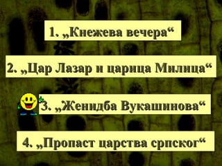 1. „Кнежева вечера“1. „Кнежева вечера“
2. „Цар Лазар и царица Милица“2. „Цар Лазар и царица Милица“
3. „Женидба Вукашинова“3. „Женидба Вукашинова“
4. „Пропаст царства српског“4. „Пропаст царства српског“
 