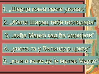 1. „Шарца коња свога укопао“1. „Шарца коња свога укопао“
2. „Жали Шарац тебе господара“2. „Жали Шарац тебе господара“
3. „виђе Марко кад ће умријети“3. „виђе Марко кад ће умријети“
4. „унесе га у Вилиндар цркву“4. „унесе га у Вилиндар цркву“
5. „књига каже да је мртав Марко“5. „књига каже да је мртав Марко“
 