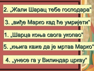 1. „Шарца коња свога укопао“1. „Шарца коња свога укопао“
2. „Жали Шарац тебе господара“2. „Жали Шарац тебе господара“
5. „књига каже да је мртав Марко“5. „књига каже да је мртав Марко“
4. „унесе га у Вилиндар цркву“4. „унесе га у Вилиндар цркву“
3. „виђе Марко кад ће умријети“3. „виђе Марко кад ће умријети“
 